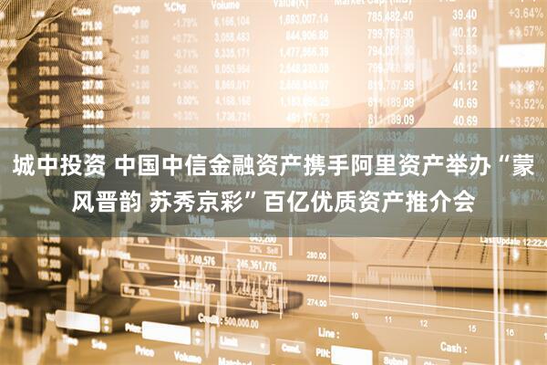 城中投资 中国中信金融资产携手阿里资产举办“蒙风晋韵 苏秀京彩”百亿优质资产推介会
