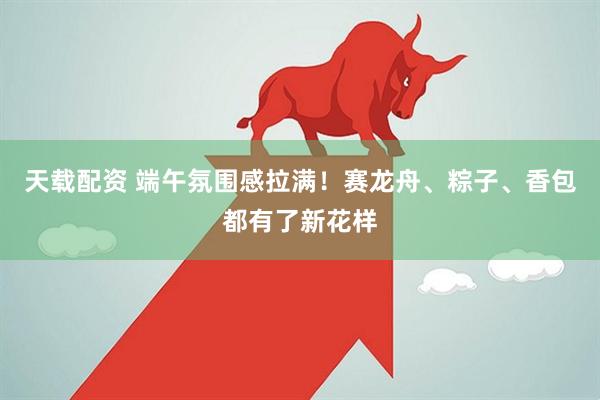天载配资 端午氛围感拉满！赛龙舟、粽子、香包都有了新花样