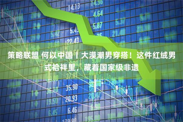 策略联盟 何以中国丨大漠潮男穿搭！这件红绒男式袷袢里，藏着国家级非遗