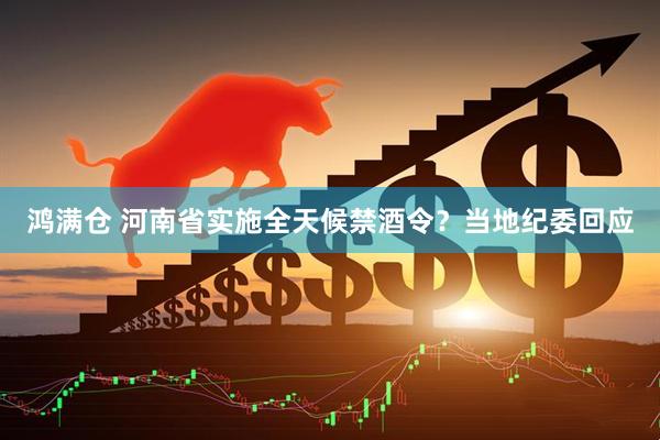 鸿满仓 河南省实施全天候禁酒令？当地纪委回应
