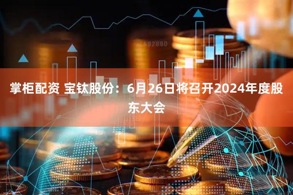 掌柜配资 宝钛股份：6月26日将召开2024年度股东大会