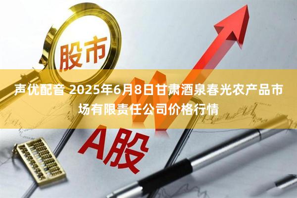 声优配音 2025年6月8日甘肃酒泉春光农产品市场有限责任公司价格行情