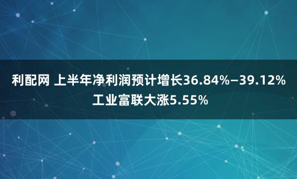 利配网 上半年净利润预计增长36.84%—39.12% 工业富联大涨5.55%