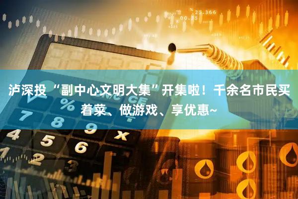 泸深投 “副中心文明大集”开集啦！千余名市民买着菜、做游戏、享优惠~