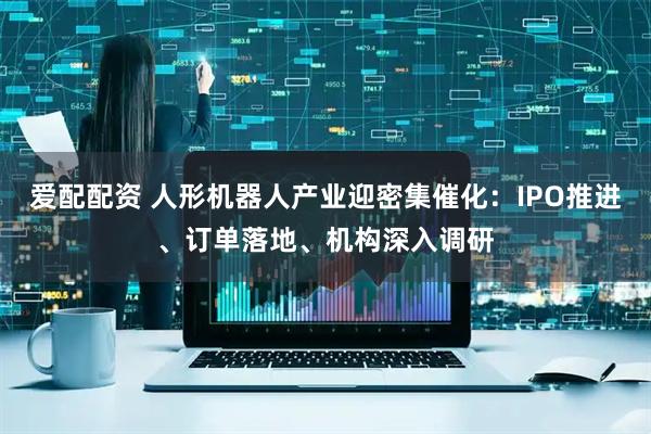爱配配资 人形机器人产业迎密集催化：IPO推进、订单落地、机构深入调研