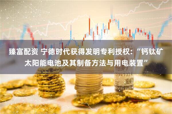 臻富配资 宁德时代获得发明专利授权: “钙钛矿太阳能电池及其制备方法与用电装置”
