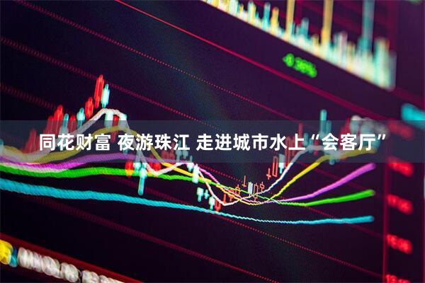 同花财富 夜游珠江 走进城市水上“会客厅”