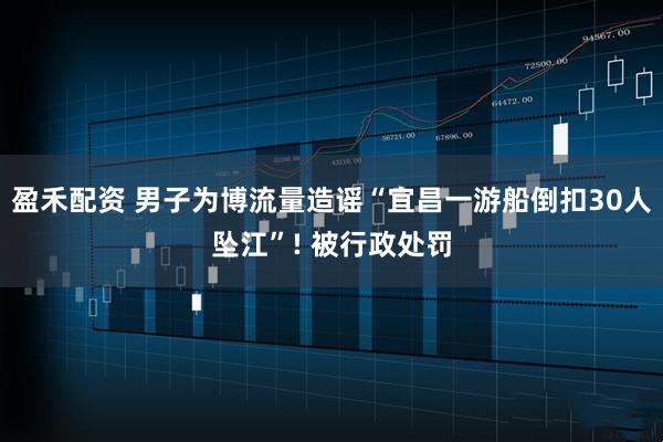盈禾配资 男子为博流量造谣“宜昌一游船倒扣30人坠江”! 被行政处罚