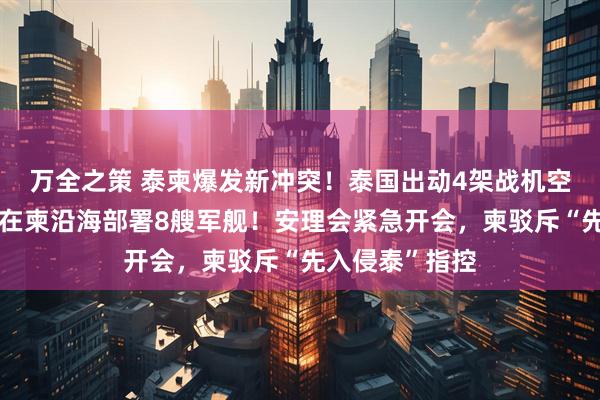 万全之策 泰柬爆发新冲突！泰国出动4架战机空袭柬埔寨，还在柬沿海部署8艘军舰！安理会紧急开会，柬驳斥“先入侵泰”指控