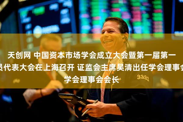 天创网 中国资本市场学会成立大会暨第一届第一次会员代表大会在上海召开 证监会主席吴清出任学会理事会会长