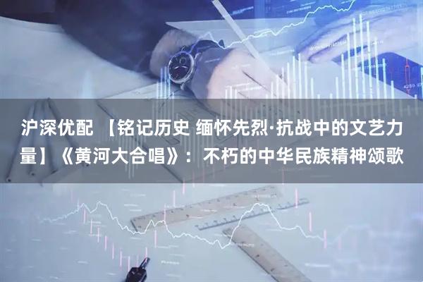 沪深优配 【铭记历史 缅怀先烈·抗战中的文艺力量】《黄河大合唱》：不朽的中华民族精神颂歌