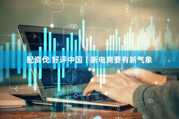 配资伐 好评中国丨新电商要有新气象