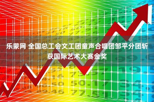 乐蒙网 全国总工会文工团童声合唱团邹平分团斩获国际艺术大赛金奖