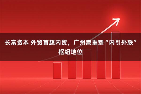长富资本 外贸首超内贸，广州港重塑“内引外联”枢纽地位
