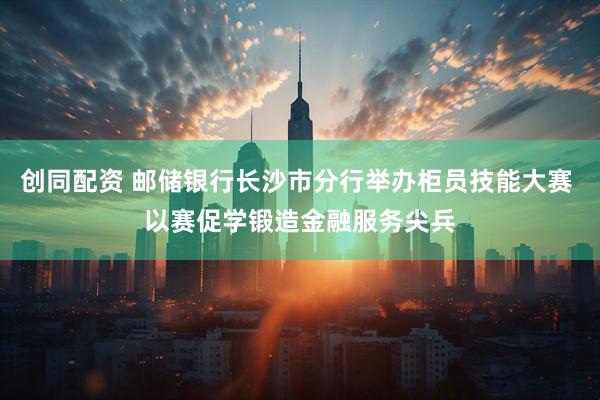 创同配资 邮储银行长沙市分行举办柜员技能大赛 以赛促学锻造金融服务尖兵