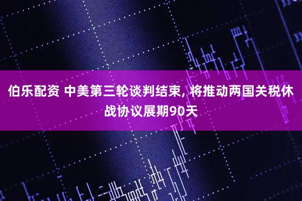 伯乐配资 中美第三轮谈判结束, 将推动两国关税休战协议展期90天