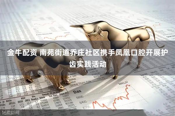 金牛配资 南苑街道乔庄社区携手凤凰口腔开展护齿实践活动