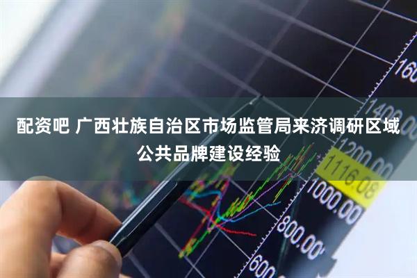 配资吧 广西壮族自治区市场监管局来济调研区域公共品牌建设经验
