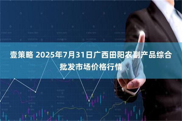壹策略 2025年7月31日广西田阳农副产品综合批发市场价格行情