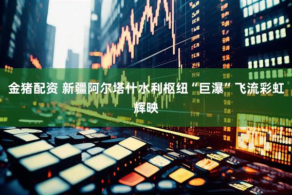 金猪配资 新疆阿尔塔什水利枢纽“巨瀑”飞流彩虹辉映