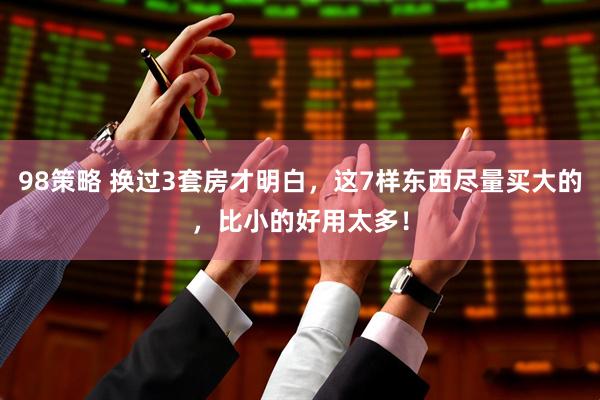98策略 换过3套房才明白，这7样东西尽量买大的，比小的好用太多！
