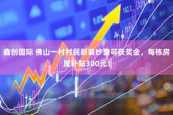 鑫创国际 佛山一村村民新装纱窗可获奖金，每栋房屋补贴300元！