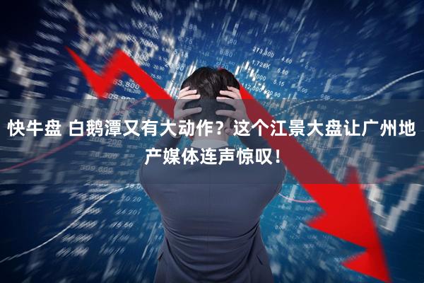 快牛盘 白鹅潭又有大动作？这个江景大盘让广州地产媒体连声惊叹！