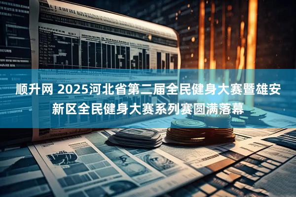 顺升网 2025河北省第二届全民健身大赛暨雄安新区全民健身大赛系列赛圆满落幕