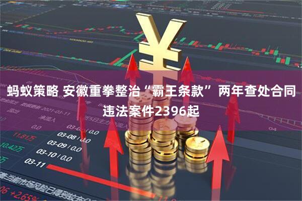 蚂蚁策略 安徽重拳整治“霸王条款” 两年查处合同违法案件2396起