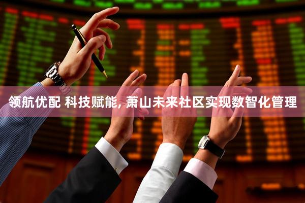 领航优配 科技赋能, 萧山未来社区实现数智化管理