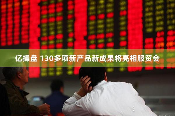 亿操盘 130多项新产品新成果将亮相服贸会