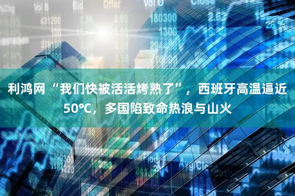 利鸿网 “我们快被活活烤熟了”，西班牙高温逼近50℃，多国陷致命热浪与山火