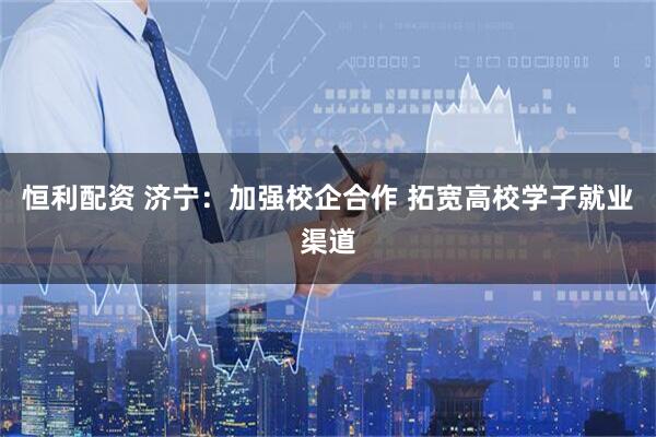 恒利配资 济宁：加强校企合作 拓宽高校学子就业渠道