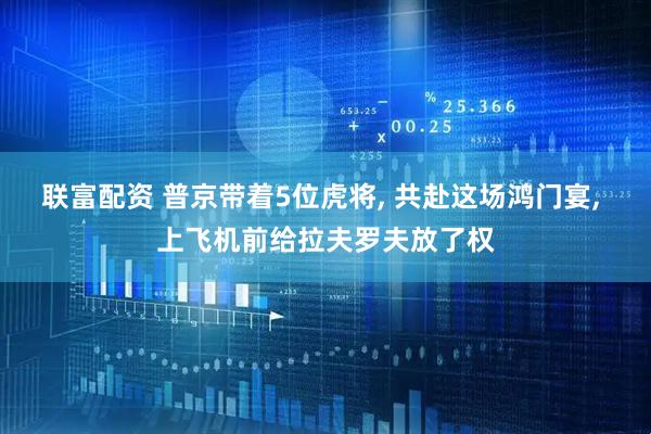 联富配资 普京带着5位虎将, 共赴这场鸿门宴, 上飞机前给拉夫罗夫放了权