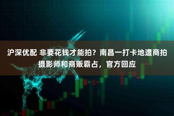 沪深优配 非要花钱才能拍？南昌一打卡地遭商拍摄影师和商贩霸占，官方回应