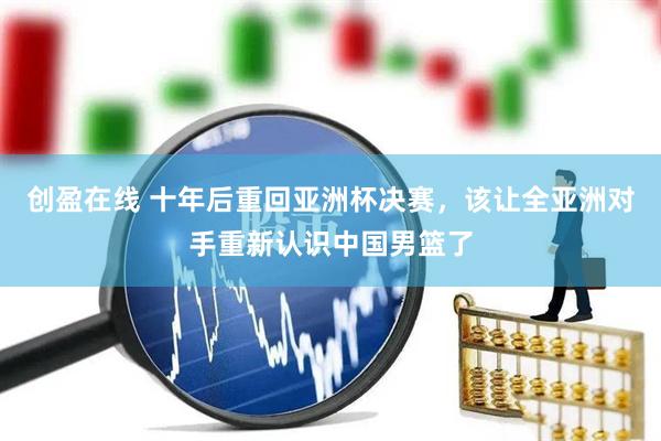 创盈在线 十年后重回亚洲杯决赛，该让全亚洲对手重新认识中国男篮了