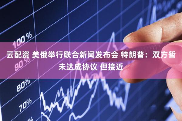 云配资 美俄举行联合新闻发布会 特朗普：双方暂未达成协议 但接近