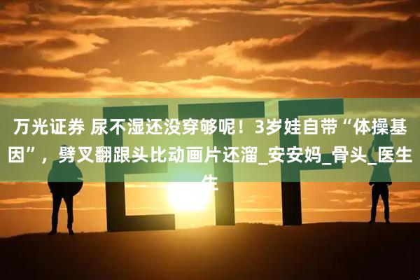 万光证券 尿不湿还没穿够呢!3岁娃自带“体操基因”,劈叉翻跟头比动画片还溜_安安妈_骨头_医生