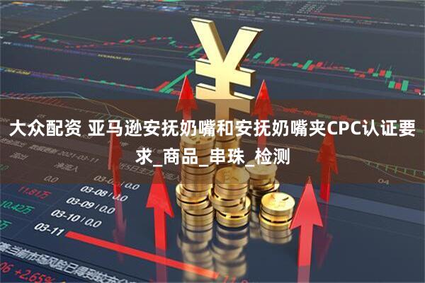 大众配资 亚马逊安抚奶嘴和安抚奶嘴夹CPC认证要求_商品_串珠_检测