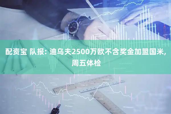 配资宝 队报: 迪乌夫2500万欧不含奖金加盟国米, 周五体检