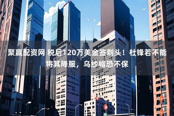 聚赢配资网 税后120万美金签刺头！杜锋若不能将其降服，乌纱帽恐不保