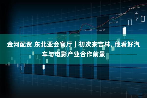 金河配资 东北亚会客厅丨初次来吉林, 他看好汽车与电影产业合作前景