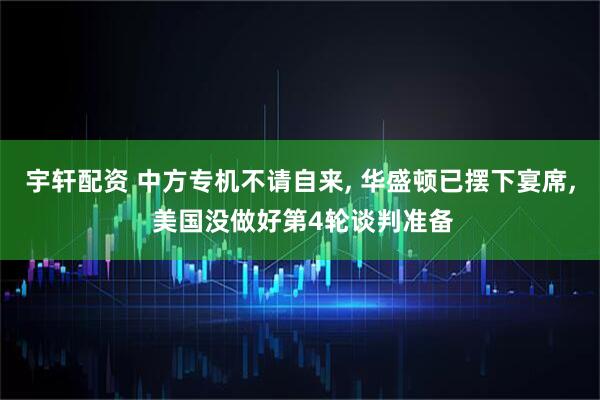 宇轩配资 中方专机不请自来, 华盛顿已摆下宴席, 美国没做好第4轮谈判准备