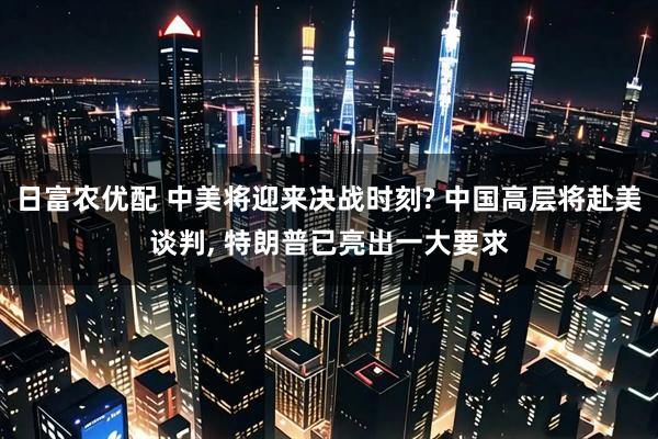 日富农优配 中美将迎来决战时刻? 中国高层将赴美谈判, 特朗普已亮出一大要求