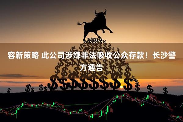 容新策略 此公司涉嫌非法吸收公众存款！长沙警方通告
