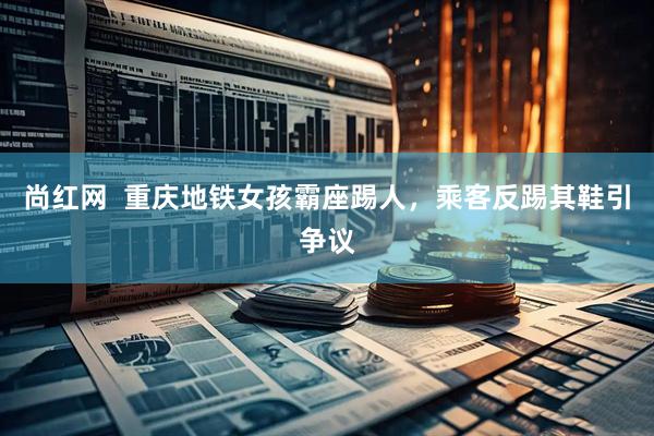 尚红网  重庆地铁女孩霸座踢人，乘客反踢其鞋引争议