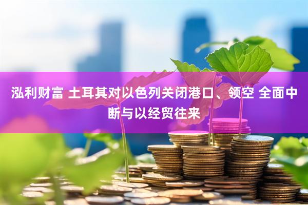 泓利财富 土耳其对以色列关闭港口、领空 全面中断与以经贸往来