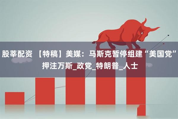 股莘配资 【特稿】美媒：马斯克暂停组建“美国党” 押注万斯_政党_特朗普_人士