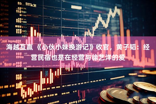 海越互赢 《小伙小妹换游记》收官，黄子韬：经营民宿也是在经营与徐艺洋的爱