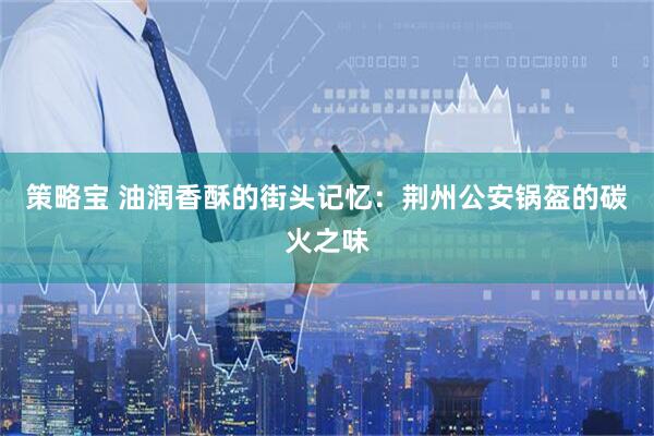 策略宝 油润香酥的街头记忆：荆州公安锅盔的碳火之味